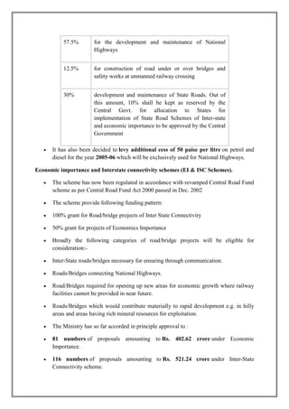 57.5% for the development and maintenance of National 
Highways 
12.5% for construction of road under or over bridges and 
safety works at unmanned railway crossing 
30% development and maintenance of State Roads. Out of 
this amount, 10% shall be kept as reserved by the 
Central Govt. for allocation to States for 
implementation of State Road Schemes of Inter-state 
and economic importance to be approved by the Central 
Government 
 It has also been decided to levy additional cess of 50 paise per litre on petrol and 
diesel for the year 2005-06 which will be exclusively used for National Highways. 
Economic importance and Interstate connectivity schemes (EI & ISC Schemes). 
 The scheme has now been regulated in accordance with revamped Central Road Fund 
scheme as per Central Road Fund Act 2000 passed in Dec. 2002 
 The scheme provide following funding pattern: 
 100% grant for Road/bridge projects of Inter State Connectivity 
 50% grant for projects of Economics Importance 
 Broadly the following categories of road/bridge projects will be eligible for 
consideration:- 
 Inter-State roads/bridges necessary for ensuring through communication. 
 Roads/Bridges connecting National Highways. 
 Road/Bridges required for opening up new areas for economic growth where railway 
facilities cannot be provided in near future. 
 Roads/Bridges which would contribute materially to rapid development e.g. in hilly 
areas and areas having rich mineral resources for exploitation. 
 The Ministry has so far accorded in principle approval to : 
 81 numbers of proposals amounting to Rs. 402.62 crore under Economic 
Importance. 
 116 numbers of proposals amounting to Rs. 521.24 crore under Inter-State 
Connectivity scheme. 
 