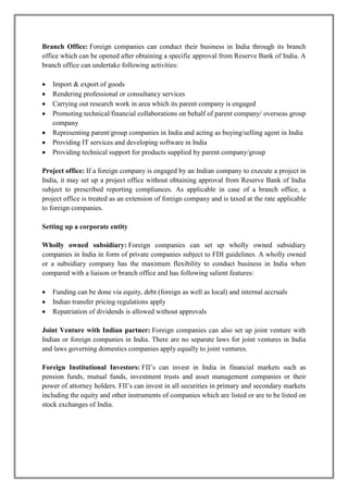 Branch Office: Foreign companies can conduct their business in India through its branch 
office which can be opened after obtaining a specific approval from Reserve Bank of India. A 
branch office can undertake following activities: 
 Import & export of goods 
 Rendering professional or consultancy services 
 Carrying out research work in area which its parent company is engaged 
 Promoting technical/financial collaborations on behalf of parent company/ overseas group 
company 
 Representing parent/group companies in India and acting as buying/selling agent in India 
 Providing IT services and developing software in India 
 Providing technical support for products supplied by parent company/group 
Project office: If a foreign company is engaged by an Indian company to execute a project in 
India, it may set up a project office without obtaining approval from Reserve Bank of India 
subject to prescribed reporting compliances. As applicable in case of a branch office, a 
project office is treated as an extension of foreign company and is taxed at the rate applicable 
to foreign companies. 
Setting up a corporate entity 
Wholly owned subsidiary: Foreign companies can set up wholly owned subsidiary 
companies in India in form of private companies subject to FDI guidelines. A wholly owned 
or a subsidiary company has the maximum flexibility to conduct business in India when 
compared with a liaison or branch office and has following salient features: 
 Funding can be done via equity, debt (foreign as well as local) and internal accruals 
 Indian transfer pricing regulations apply 
 Repatriation of dividends is allowed without approvals 
Joint Venture with Indian partner: Foreign companies can also set up joint venture with 
Indian or foreign companies in India. There are no separate laws for joint ventures in India 
and laws governing domestics companies apply equally to joint ventures. 
Foreign Institutional Investors: FII’s can invest in India in financial markets such as 
pension funds, mutual funds, investment trusts and asset management companies or their 
power of attorney holders. FII’s can invest in all securities in primary and secondary markets 
including the equity and other instruments of companies which are listed or are to be listed on 
stock exchanges of India. 
 