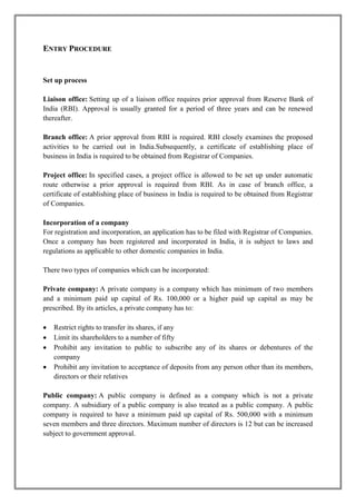 ENTRY PROCEDURE 
Set up process 
Liaison office: Setting up of a liaison office requires prior approval from Reserve Bank of 
India (RBI). Approval is usually granted for a period of three years and can be renewed 
thereafter. 
Branch office: A prior approval from RBI is required. RBI closely examines the proposed 
activities to be carried out in India.Subsequently, a certificate of establishing place of 
business in India is required to be obtained from Registrar of Companies. 
Project office: In specified cases, a project office is allowed to be set up under automatic 
route otherwise a prior approval is required from RBI. As in case of branch office, a 
certificate of establishing place of business in India is required to be obtained from Registrar 
of Companies. 
Incorporation of a company 
For registration and incorporation, an application has to be filed with Registrar of Companies. 
Once a company has been registered and incorporated in India, it is subject to laws and 
regulations as applicable to other domestic companies in India. 
There two types of companies which can be incorporated: 
Private company: A private company is a company which has minimum of two members 
and a minimum paid up capital of Rs. 100,000 or a higher paid up capital as may be 
prescribed. By its articles, a private company has to: 
 Restrict rights to transfer its shares, if any 
 Limit its shareholders to a number of fifty 
 Prohibit any invitation to public to subscribe any of its shares or debentures of the 
company 
 Prohibit any invitation to acceptance of deposits from any person other than its members, 
directors or their relatives 
Public company: A public company is defined as a company which is not a private 
company. A subsidiary of a public company is also treated as a public company. A public 
company is required to have a minimum paid up capital of Rs. 500,000 with a minimum 
seven members and three directors. Maximum number of directors is 12 but can be increased 
subject to government approval. 
 