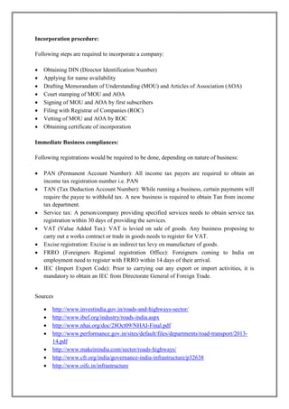 Incorporation procedure: 
Following steps are required to incorporate a company: 
 Obtaining DIN (Director Identification Number) 
 Applying for name availability 
 Drafting Memorandum of Understanding (MOU) and Articles of Association (AOA) 
 Court stamping of MOU and AOA 
 Signing of MOU and AOA by first subscribers 
 Filing with Registrar of Companies (ROC) 
 Vetting of MOU and AOA by ROC 
 Obtaining certificate of incorporation 
Immediate Business compliances: 
Following registrations would be required to be done, depending on nature of business: 
 PAN (Permanent Account Number): All income tax payers are required to obtain an 
income tax registration number i.e. PAN 
 TAN (Tax Deduction Account Number): While running a business, certain payments will 
require the payee to withhold tax. A new business is required to obtain Tan from income 
tax department. 
 Service tax: A person/company providing specified services needs to obtain service tax 
registration within 30 days of providing the services. 
 VAT (Value Added Tax): VAT is levied on sale of goods. Any business proposing to 
carry out a works contract or trade in goods needs to register for VAT. 
 Excise registration: Excise is an indirect tax levy on manufacture of goods. 
 FRRO (Foreigners Regional registration Office): Foreigners coming to India on 
employment need to register with FRRO within 14 days of their arrival. 
 IEC (Import Export Code): Prior to carrying out any export or import activities, it is 
mandatory to obtain an IEC from Directorate General of Foreign Trade. 
Sources 
 http://www.investindia.gov.in/roads-and-highways-sector/ 
 http://www.ibef.org/industry/roads-india.aspx 
 http://www.nhai.org/doc/28Oct09/NHAI-Final.pdf 
 http://www.performance.gov.in/sites/default/files/departments/road-transport/2013- 
14.pdf 
 http://www.makeinindia.com/sector/roads-highways/ 
 http://www.cfr.org/india/governance-india-infrastructure/p32638 
 http://www.oifc.in/infrastructure 
 
