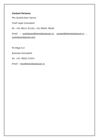 Contact Persons: 
Mrs Sushila Ram Varma 
Chief Legal Consultant 
Ph: +91 98111 91142, +91 99492 78548 
Email - sushilaram@theindianlawyer.in, contact@theindianlawyer.in , 
sushilaram@gmail.com 
Mr.Mogli S.V 
Business Consultant 
Ph: +91 78933 37474 
Email – msv@theindianlawyer.in 
