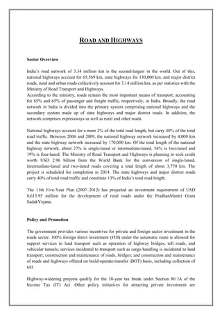 ROAD AND HIGHWAYS 
Sector Overview 
India’s road network of 3.34 million km is the second-largest in the world. Out of this, 
national highways account for 65,569 km, state highways for 130,000 km, and major district 
roads, rural and urban roads collectively account for 3.14 million km, as per statistics with the 
Ministry of Road Transport and Highways. 
According to the ministry, roads remain the most important means of transport, accounting 
for 85% and 65% of passenger and freight traffic, respectively, in India. Broadly, the road 
network in India is divided into the primary system comprising national highways and the 
secondary system made up of state highways and major district roads. In addition, the 
network comprises expressways as well as rural and other roads. 
National highways account for a mere 2% of the total road length, but carry 40% of the total 
road traffic. Between 2006 and 2009, the national highway network increased by 4,000 km 
and the state highway network increased by 170,000 km. Of the total length of the national 
highway network, about 27% is single-laned or intermediate-laned, 54% is two-laned and 
19% is four-laned. The Ministry of Road Transport and Highways is planning to seek credit 
worth USD 2.96 billion from the World Bank for the conversion of single-laned, 
intermediate-laned and two-laned roads covering a total length of about 3,770 km. The 
project is scheduled for completion in 2014. The state highways and major district roads 
carry 40% of total road traffic and constitute 13% of India’s total road length. 
The 11th Five-Year Plan (2007–2012) has projected an investment requirement of USD 
8,613.95 million for the development of rural roads under the PradhanMantri Gram 
SadakYojana. 
Policy and Promotion 
The government provides various incentives for private and foreign sector investment in the 
roads sector. 100% foreign direct investment (FDI) under the automatic route is allowed for 
support services to land transport such as operation of highway bridges, toll roads, and 
vehicular tunnels; services incidental to transport such as cargo handling is incidental to land 
transport; construction and maintenance of roads, bridges; and construction and maintenance 
of roads and highways offered on build-operate-transfer (BOT) basis, including collection of 
toll. 
Highway-widening projects qualify for the 10-year tax break under Section 80 IA of the 
Income Tax (IT) Act. Other policy initiatives for attracting private investment are 
 