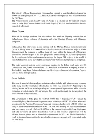 The Ministry of Road Transport and Highways had planned to award road projects covering 
10,000 km of highways in 2011–12. About 80% of these road projects will be distributed on 
the BOT basis. 
The Prime Minister Gram SadakYojana (PMGSY) is a scheme for development of rural 
roads in India. The Construction of Rural Roads Project (CRRP) is another initiative focused 
on rural development. 
Major Players 
Some of the foreign investors that have entered into road and highway construction are 
IsoluxCorsán, Vinci, Lighteon of Australia and a few Russian, Chinese, and Malaysian 
companies. 
IsoluxCorsán has entered into a joint venture with the Morgan Stanley Infrastructure fund 
(MSI), to jointly invest USD 400 million to develop new road infrastructure projects. Under 
this agreement, the company is building three toll roads within the framework of long-term 
concessions awarded as part of the BOT programme established by NHAI, whose programme 
for developing the Indian road network is amongst the largest PPP projects in the world; it 
was started in 1999 and is expected to cost nearly USD 50 billion by the time it is completed. 
The major domestic private sector companies working in the Indian road sector are DS 
Construction Ltd., GMR Infrastructure Ltd., Hindustan Construction Company, Larsen & 
Toubro Ltd., Ideal Road Builders Infrastructure Developers, Gammon Infrastructure Projects 
Ltd. and Soma Enterprises Ltd. 
Sector Outlook 
The growth potential of the roads sector is tremendous in India with a fast-growing economy 
and a rising need for world-class infrastructure for better road connectivity. According to the 
ministry’s data, traffic on roads is growing at a rate of up to 10% per annum, while vehicular 
population growth is nearly 12% per annum. This spells out the need for fast growth of the 
roads network in the near future. 
The Government of India plans to construct 35,000 km of highways by 2014 under the 
National Highway Development Programme at an investment of USD 60 billion. Moreover, 
according to the Planning Commission’s revised estimates, funds worth USD 58 billion are 
likely to be invested in the road sector in the 11th Plan. The ministry has also recommended a 
total expressway network of about 18,637 km in the country for the unhindered, high-speed 
and safe movement of traffic. Construction work on the country’s expressways will be 
initiated in three phases and is scheduled for completion in 2022. All this is also likely to 
result in increased opportunities for private players, as more projects will be awarded under 
the PPP mode. 
 