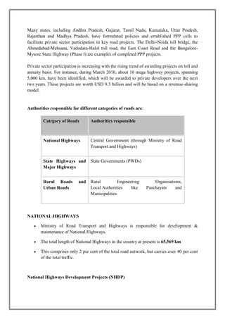 Many states, including Andhra Pradesh, Gujarat, Tamil Nadu, Karnataka, Uttar Pradesh, 
Rajasthan and Madhya Pradesh, have formulated policies and established PPP cells to 
facilitate private sector participation in key road projects. The Delhi-Noida toll bridge, the 
Ahmedabad-Mehsana, Vadodara-Halol toll road, the East Coast Road and the Bangalore- 
Mysore State Highway (Phase I) are examples of completed PPP projects. 
Private sector participation is increasing with the rising trend of awarding projects on toll and 
annuity basis. For instance, during March 2010, about 10 mega highway projects, spanning 
5,000 km, have been identified, which will be awarded to private developers over the next 
two years. These projects are worth USD 9.3 billion and will be based on a revenue-sharing 
model. 
Authorities responsible for different categories of roads are: 
Category of Roads Authorities responsible 
National Highways Central Government (through Ministry of Road 
Transport and Highways) 
State Highways and 
Major Highways 
State Governments (PWDs) 
Rural Roads and 
Urban Roads 
Rural Engineering Organisations, 
Local Authorities like Panchayats and 
Municipalities 
NATIONAL HIGHWAYS 
 Ministry of Road Transport and Highways is responsible for development & 
maintenance of National Highways. 
 The total length of National Highways in the country at present is 65,569 km 
 This comprises only 2 per cent of the total road network, but carries over 40 per cent 
of the total traffic. 
National Highways Development Projects (NHDP) 
 