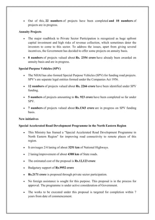  Out of this, 22 numbers of projects have been completed and 10 numbers of 
projects are in progress. 
Annuity Projects 
 The major roadblock to Private Sector Participation is recognized as huge upfront 
capital investment and high risks of revenue collection, which sometimes deter the 
investors to come to this sector. To address the issues, apart from giving several 
incentives, the Government has decided to offer some projects on annuity basis. 
 8 numbers of projects valued about Rs. 2354 crore have already been awarded on 
annuity basis and are in progress. 
Special Purpose Vehicles (SPV) 
 The NHAI has also formed Special Purpose Vehicles (SPV) for funding road projects. 
SPV’s are separate legal entities formed under the Companies Act 1956. 
 12 numbers of projects valued about Rs. 2266 crore have been identified under SPV 
funding. 
 5 numbers of projects amounting to Rs. 923 crore have been completed so far under 
SPV. 
 7 numbers of projects valued about Rs.1343 crore are in progress on SPV funding 
basis. 
New initiatives 
Special Accelerated Road Development Programme in the North Eastern Region 
 This Ministry has framed a "Special Accelerated Road Development Programme in 
North Eastern Region" for improving road connectivity to remote places of this 
region. 
 It envisages 2/4 laning of about 3251 km of National Highways. 
 2 laning/improvement of about 4388 km of State roads. 
 The estimated cost of the proposal is Rs.12,123 crore 
 Budgetary support of Rs.9952 crore 
 Rs.2171 crore is proposed through private sector participation. 
 No foreign assistance is sought for this purpose. This proposal is in the process for 
approval. The programme is under active consideration of Government. 
 The works to be executed under this proposal is targeted for completion within 7 
years from date of commencement. 
 