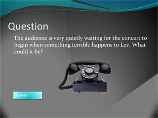 Question
The audience is very quietly waiting for the concert to
begin when something terrible happens to Lev. What
could it be?

Answer

 