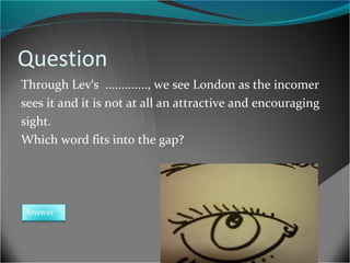 Question
Through Lev‘s ............., we see London as the incomer
sees it and it is not at all an attractive and encouraging
sight.
Which word fits into the gap?

Answer

 