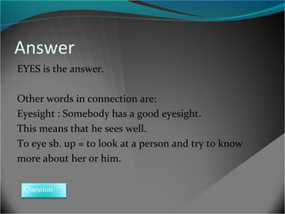 Answer
EYES is the answer.
Other words in connection are:
Eyesight : Somebody has a good eyesight.
This means that he sees well.
To eye sb. up = to look at a person and try to know
more about her or him.
Question

 