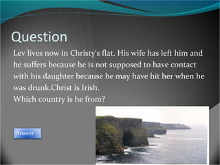 Question
Lev lives now in Christy‘s flat. His wife has left him and
he suffers because he is not supposed to have contact
with his daughter because he may have hit her when he
was drunk.Christ is Irish.
Which country is he from?

Answer

 