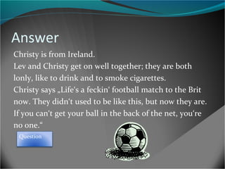 Answer
Christy is from Ireland.
Lev and Christy get on well together; they are both
lonly, like to drink and to smoke cigarettes.
Christy says „Life‘s a feckin‘ football match to the Brit
now. They didn‘t used to be like this, but now they are.
If you can‘t get your ball in the back of the net, you‘re
no one.“
Question

 