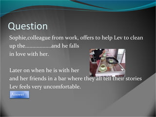 Question
Sophie,colleague from work, offers to help Lev to clean
up the..................and he falls
in love with her.
Later on when he is with her
and her friends in a bar where they all tell their stories
Lev feels very uncomfortable.
Answer

 