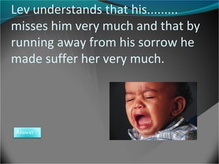 Lev understands that his.........
misses him very much and that by
running away from his sorrow he
made suffer her very much.

Answer

 