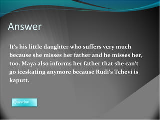 Answer
It‘s his little daughter who suffers very much
because she misses her father and he misses her,
too. Maya also informs her father that she can‘t
go iceskating anymore because Rudi‘s Tchevi is
kaputt.

Question

 