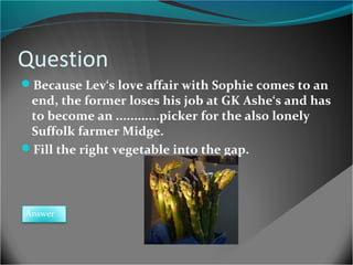 Question
Because Lev‘s love affair with Sophie comes to an

end, the former loses his job at GK Ashe‘s and has
to become an ............picker for the also lonely
Suffolk farmer Midge.
Fill the right vegetable into the gap.

Answer

 