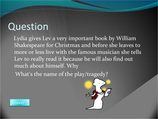Question
Lydia gives Lev a very important book by William
Shakespeare for Christmas and before she leaves to
more or less live with the famous musician she tells
Lev to really read it because he will also find out
much about himself. Why
What‘s the name of the play/tragedy?

Answer

 