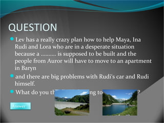 QUESTION
Lev has a really crazy plan how to help Maya, Ina

Rudi and Lora who are in a desperate situation
because a .......... is supposed to be built and the
people from Auror will have to move to an apartment
in Baryn
and there are big problems with Rudi‘s car and Rudi
himself.
What do you think is Lev going to do and WHY?
Answer

 
