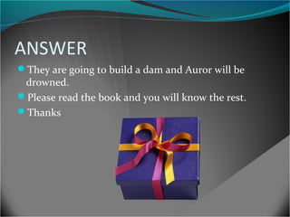 ANSWER
They are going to build a dam and Auror will be

drowned.
Please read the book and you will know the rest.
Thanks

 