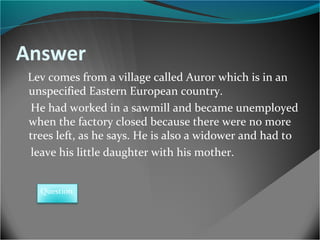 Answer
Lev comes from a village called Auror which is in an
unspecified Eastern European country.
He had worked in a sawmill and became unemployed
when the factory closed because there were no more
trees left, as he says. He is also a widower and had to
leave his little daughter with his mother.
Question

 
