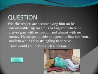 QUESTION
We, the reader, are accomanying him on his
interminable trip on a bus to England where he
arrives grey with exhaution and almost with no
money. He sleeps outside and gets his first job from a
moslem who is also struggling to survive.
How would you define such a person?

Answer

 