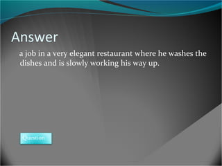 Answer
a job in a very elegant restaurant where he washes the
dishes and is slowly working his way up.

Question

 