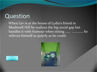 Question
When Lev is at the house of Lydia‘s friend in
Mushwell Hill he realizes the big social gap but
handles it with humour when sitting ...... ............ he
relieves himself as quietly as he could.

Answer

 