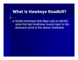What is Hawkeye Roadkill?
                Roadkill?

 Simple technique that Nigel uses to identify
 when the fast timeframe reverts back to the
 dominant trend of the slower timeframe
 