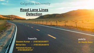 Galgotias University
Preparedby:
Gautam Kumar :- 21SCSE2030077
Mrinal Dev :- 21SCSE2030018
Abhishek Kumar :-
21SCSE2030127
Road Lane Lines
Detection
guided by:
Dr. Kavita Saini
 