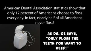 American Dental Association statistics show that only 12 percent of Americans choose to floss every day. In fact, nearly half of all Americans never floss! As Dr. Oz says, “Only floss the teeth you want to keep.”