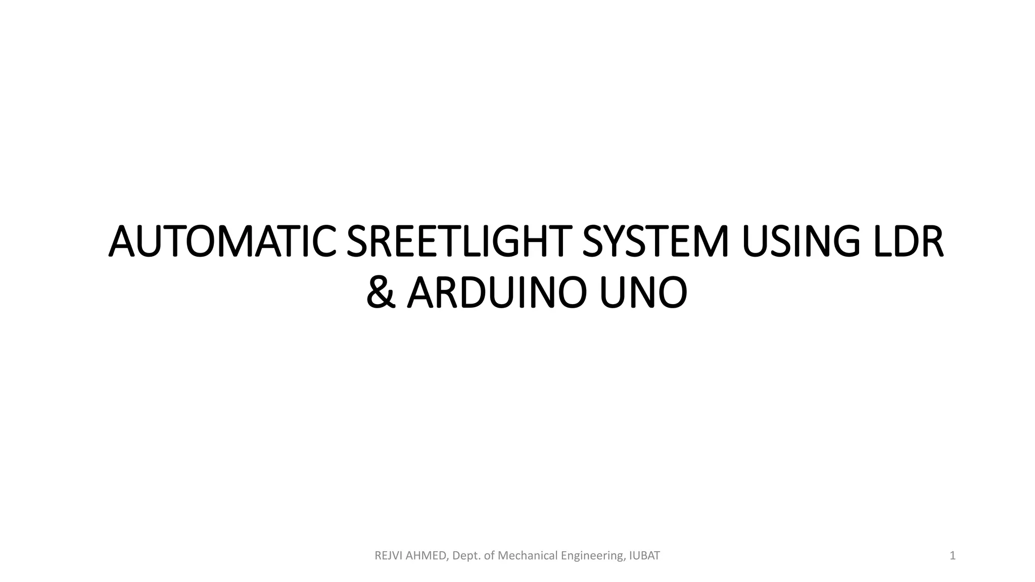 AUTOMATIC SREETLIGHT SYSTEM USING LDR
& ARDUINO UNO
REJVI AHMED, Dept. of Mechanical Engineering, IUBAT 1
 