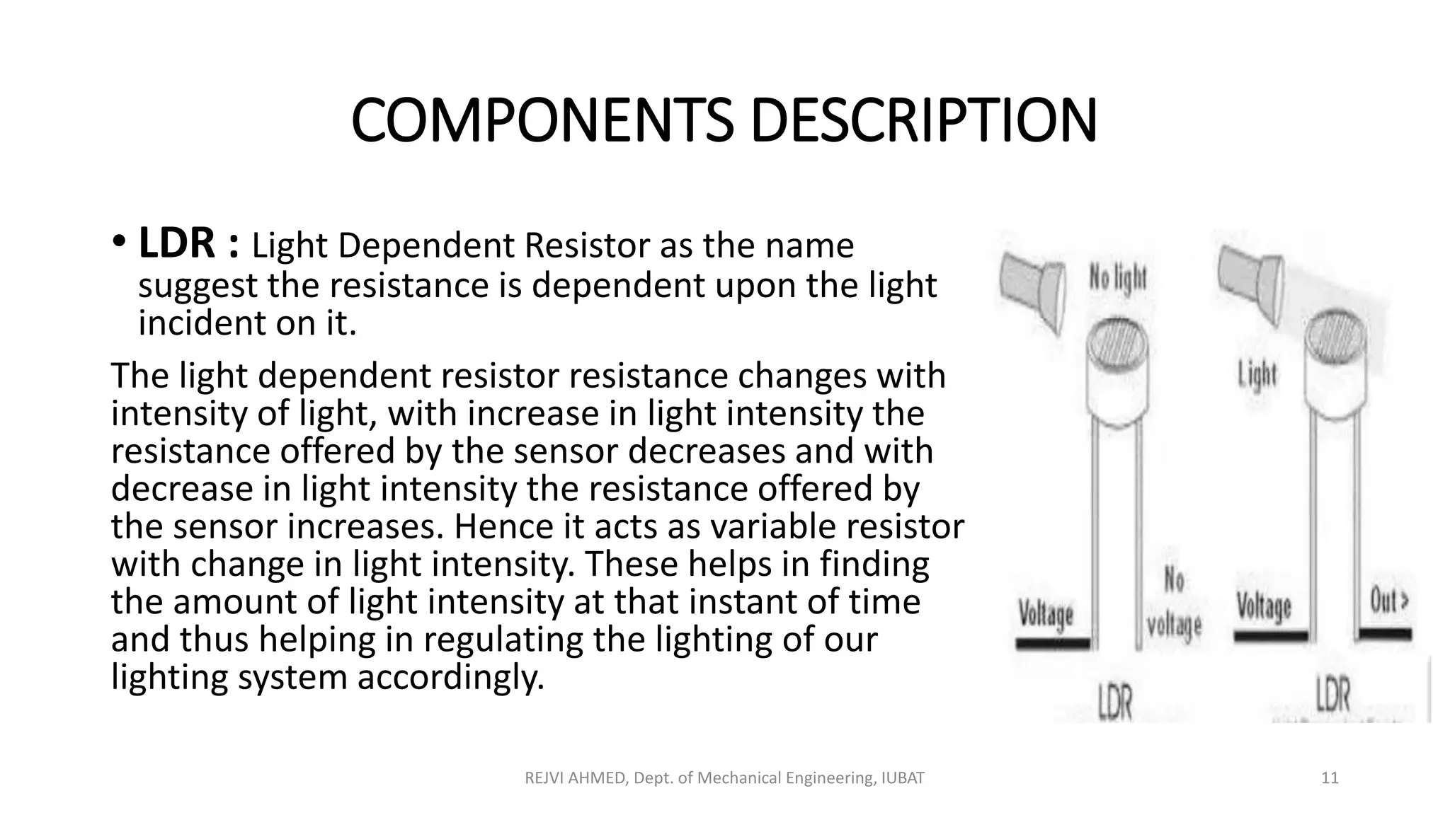 COMPONENTS DESCRIPTION
• LDR : Light Dependent Resistor as the name
suggest the resistance is dependent upon the light
incident on it.
The light dependent resistor resistance changes with
intensity of light, with increase in light intensity the
resistance offered by the sensor decreases and with
decrease in light intensity the resistance offered by
the sensor increases. Hence it acts as variable resistor
with change in light intensity. These helps in finding
the amount of light intensity at that instant of time
and thus helping in regulating the lighting of our
lighting system accordingly.
REJVI AHMED, Dept. of Mechanical Engineering, IUBAT 11
 