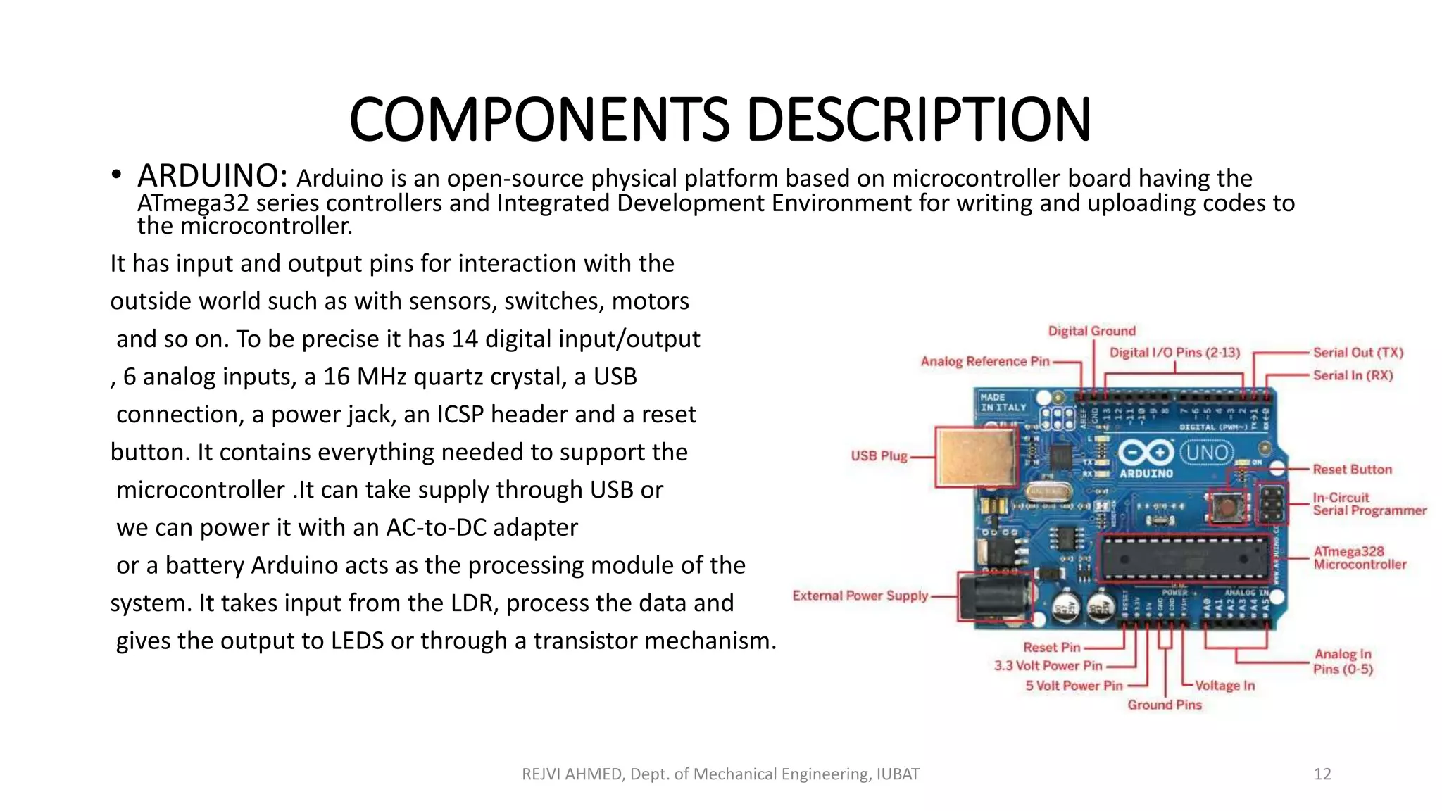 COMPONENTS DESCRIPTION
• ARDUINO: Arduino is an open-source physical platform based on microcontroller board having the
ATmega32 series controllers and Integrated Development Environment for writing and uploading codes to
the microcontroller.
It has input and output pins for interaction with the
outside world such as with sensors, switches, motors
and so on. To be precise it has 14 digital input/output
, 6 analog inputs, a 16 MHz quartz crystal, a USB
connection, a power jack, an ICSP header and a reset
button. It contains everything needed to support the
microcontroller .It can take supply through USB or
we can power it with an AC-to-DC adapter
or a battery Arduino acts as the processing module of the
system. It takes input from the LDR, process the data and
gives the output to LEDS or through a transistor mechanism.
REJVI AHMED, Dept. of Mechanical Engineering, IUBAT 12
 