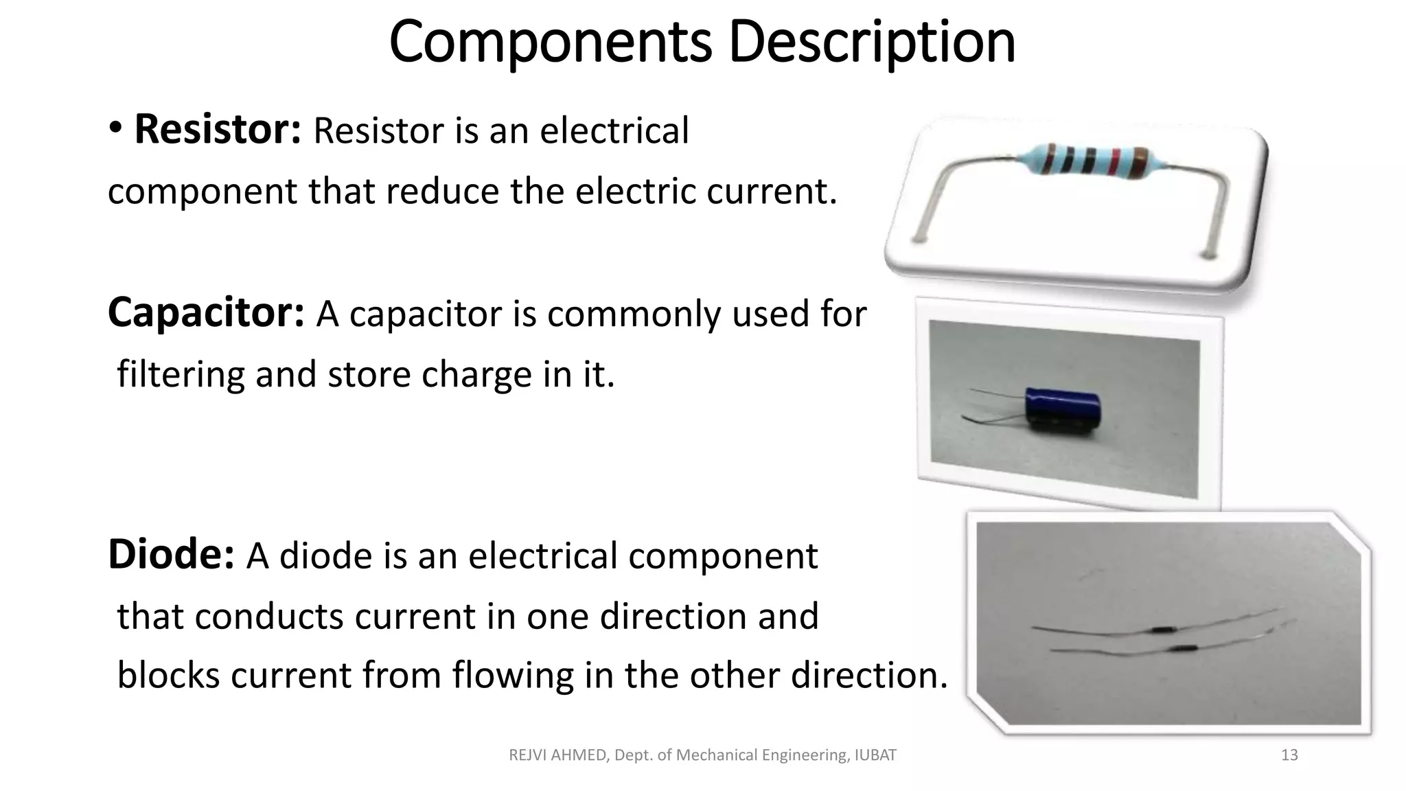 Components Description
• Resistor: Resistor is an electrical
component that reduce the electric current.
Capacitor: A capacitor is commonly used for
filtering and store charge in it.
Diode: A diode is an electrical component
that conducts current in one direction and
blocks current from flowing in the other direction.
REJVI AHMED, Dept. of Mechanical Engineering, IUBAT 13
 