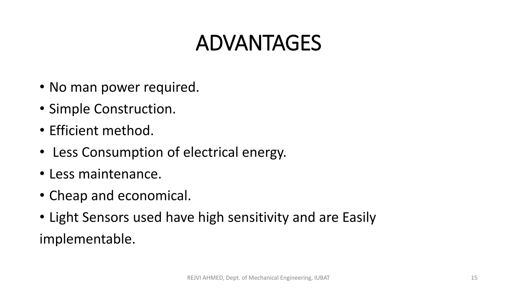 ADVANTAGES
• No man power required.
• Simple Construction.
• Efficient method.
• Less Consumption of electrical energy.
• Less maintenance.
• Cheap and economical.
• Light Sensors used have high sensitivity and are Easily
implementable.
REJVI AHMED, Dept. of Mechanical Engineering, IUBAT 15
 