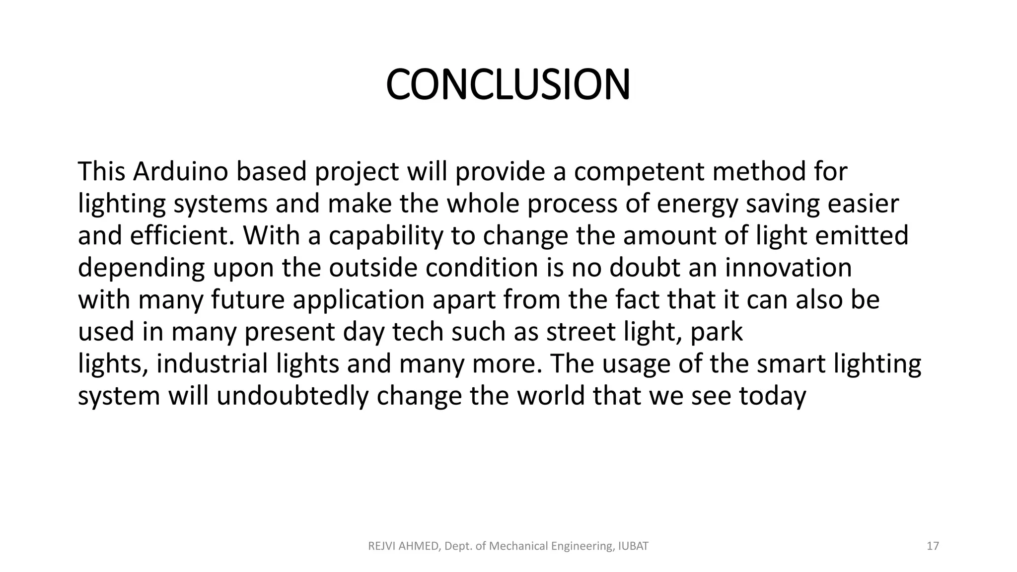 CONCLUSION
This Arduino based project will provide a competent method for
lighting systems and make the whole process of energy saving easier
and efficient. With a capability to change the amount of light emitted
depending upon the outside condition is no doubt an innovation
with many future application apart from the fact that it can also be
used in many present day tech such as street light, park
lights, industrial lights and many more. The usage of the smart lighting
system will undoubtedly change the world that we see today
REJVI AHMED, Dept. of Mechanical Engineering, IUBAT 17
 