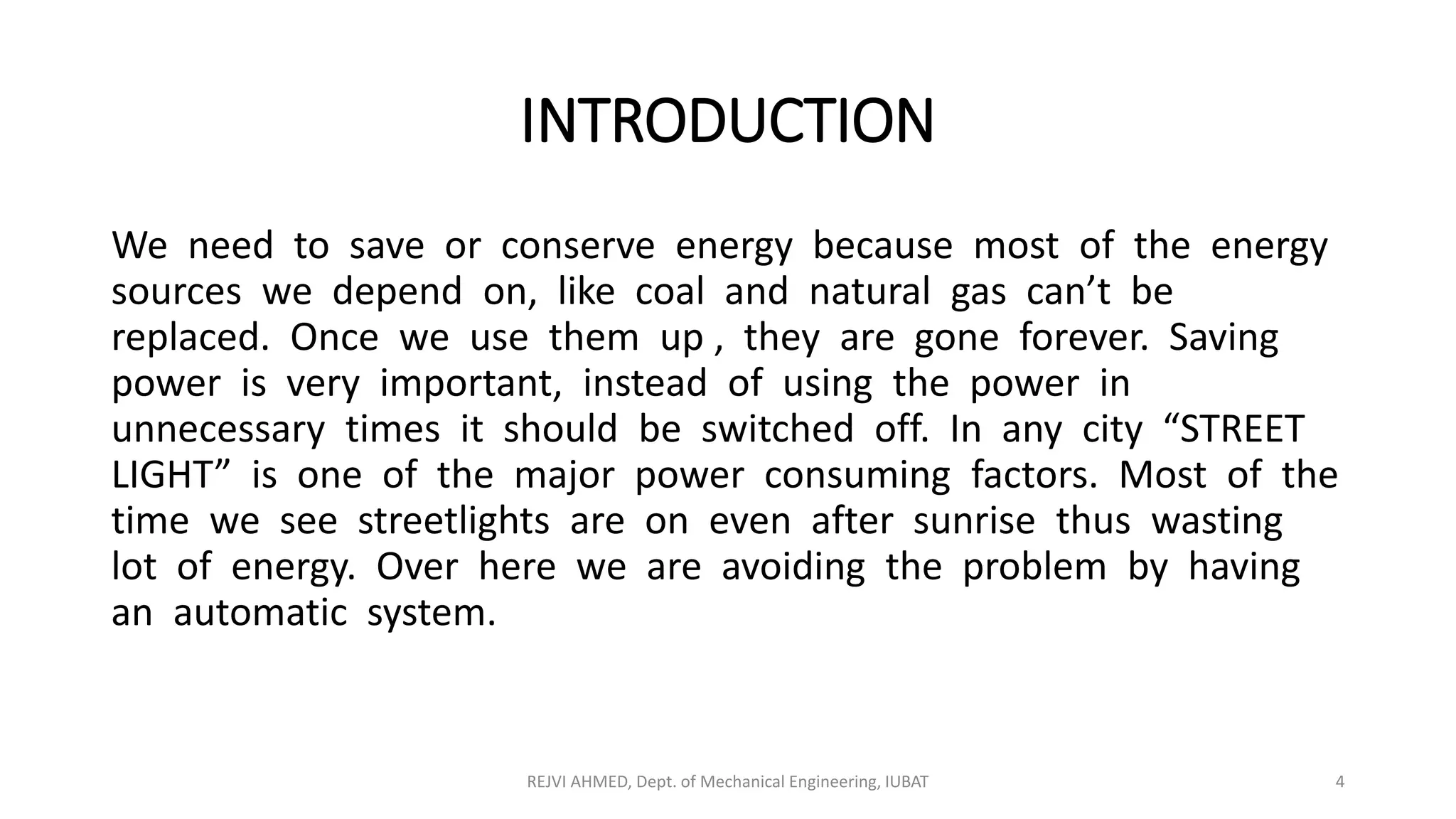 INTRODUCTION
We need to save or conserve energy because most of the energy
sources we depend on, like coal and natural gas can’t be
replaced. Once we use them up , they are gone forever. Saving
power is very important, instead of using the power in
unnecessary times it should be switched off. In any city “STREET
LIGHT” is one of the major power consuming factors. Most of the
time we see streetlights are on even after sunrise thus wasting
lot of energy. Over here we are avoiding the problem by having
an automatic system.
REJVI AHMED, Dept. of Mechanical Engineering, IUBAT 4
 