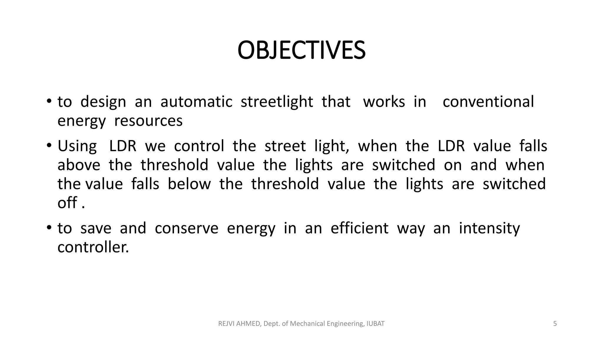 OBJECTIVES
• to design an automatic streetlight that works in conventional
energy resources
• Using LDR we control the street light, when the LDR value falls
above the threshold value the lights are switched on and when
the value falls below the threshold value the lights are switched
off .
• to save and conserve energy in an efficient way an intensity
controller.
REJVI AHMED, Dept. of Mechanical Engineering, IUBAT 5
 