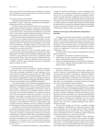 Roadmap tecnológico em matérias-primas renováveis S3Vol. 34, No. 5
existe uma previsão de incorporação de biocombustíveis avançados
que corresponde a uma taxa anual média de crescimento da ordem
de 10% para os próximos 20 anos.15
Crescimento esperado de bioprodutos
A definição de bioprodutos pode ser bastante diversa. Podem ser
identificados 3 grupos: tradicionais, produzidos por fermentação e
produzidos por processos enzimáticos.
O primeiro grupo inclui borracha natural, óleos essenciais e
extratos naturais, produtos botânicos, nutracêuticos, hidrocoloides,
PUFAs (ácidos graxos poli-insaturados) e oleoquímicos. É certamente
o mais volumoso hoje, com um mercado estimado em cerca de US$
35 bi.14
O crescimento esperado é relativamente modesto e não inclui,
na maioria dos casos, produtos ou processos inovadores.
De maior interesse para a identificação dos mercados da chamada
white biotech são os produtos químicos por fermentação e por pro-
cessos enzimáticos. Esses dois grupos representam hoje um mercado
estimado em US$ 15 bi. Incluem-se aqui a introdução e o crescimento
de novos biopolímeros, de produtos químicos convencionais, inclu-
sive produtos de volume, a partir de rotas biológicas. Estima-se um
potencial de crescimento anual de 8%.14
É interessante cotejar essa visão do mercado mundial com a
visão do mercado americano projetada para um período mais longo.
Bioprodutos são definidos aqui como qualquer produto gerado a partir
de biomassa, que poderiam de outra forma ser produzidos usando
matérias-primas fósseis. O mercado americano de bioprodutos hoje
se situa em cerca de 10 milhões de toneladas. Espera-se que atinja
25 milhões em 2030, o que corresponde a uma taxa de crescimento
anual, em volume, de 4,3%.15
Crescimento esperado de biopolímeros
Os biopolímeros incluem os polímeros extraídos diretamente
da biomassa, com ou sem modificação (ex.: derivados da celulose
e do amido), produzidos diretamente de micro-organismos no seu
estado natural ou modificados geneticamente (ex.: PHA, PHB),
novos polímeros obtidos a partir de biointermediários (PLA, Green
PET), plásticos biodegradáveis obtidos por aditivação de plásticos
convencionais (Ecoflex, poliéster biodegradável da BASF) e plásticos
convencionais produzidos a partir de MPR (biopolietileno).
O crescimento relativo desses biopolímeros dependerá ainda da
definição de sustentabilidade que vier a ser estabelecida nas normas
ambientais. Se a definição se der com base na carga de gases de efeito
estufa gerados, o espaço de biopolímeros convencionais a partir de
fontes renováveis sustentáveis (ex: polietileno a partir de etanol de
cana) pode crescer de forma significativa. Se, entretanto, prevalecer
uma visão de contestação da utilização de plásticos em razão da
poluição visual gerada, o segmento pode favorecer os ditos biode-
gradáveis, como o PLA. Esse debate ainda não está formulado com
clareza na sociedade. Deve ser assinalado que grandes consumidores
de plásticos, como indústrias de alimentos e supermercados, para
responder às pressões ambientais sobre seus produtos, têm optado
por embalagens sustentáveis baseadas em polímeros biodegradáveis.
As estimativas do mercado atual de biopolímeros são, em razão
das diferentes definições adotadas, bastante discrepantes. De modo
geral, o mercado europeu encontra-se bem mais desenvolvido do que
o americano. Destaque-se em particular o potencial de crescimento
dos biopolímeros. No período 2003 a 2007 a capacidade de produção
cresceu na faixa de 40% ao ano e o potencial técnico de substituição
de plásticos petroquímicos por bioplásticos é estimado em 90%.16
Destaquem-se as elevadas taxas de crescimento dos bioplásticos
biodegradáveis, como PLA e outros, que são atualmente da ordem
de 17% ao ano.16
O potencial de crescimento dos bioplásticos é ainda refletido na
evolução do mercado de embalagens, no qual as embalagens ditas
sustentáveis têm crescimento esperado para os próximos anos na
faixa de 25% ao ano. Entretanto, o conceito de embalagem sustentá-
vel não está ainda claramente estabelecido. Como discutido acima,
pode-se identificar aqui uma oportunidade aberta que dependerá de
um complexo processo de formação de opinião e de regulamentação.
As empresas químicas inovadoras podem encontrar uma oportunidade
de atuação proativa na cadeia das embalagens plásticas, participando
do processo de desenvolvimento de novos conceitos de embalagem
sustentável que venham a utilizar seus materiais.
Dinâmica da inovação em biocombustíveis, bioprodutos e
biorrefino
A evolução dos mercados, das tecnologias e dos produtos, como
visto no rMPR, sugere a existência de um movimento de amplitude
expressiva, em termos dos esforços de pesquisa e de inovação, volta-
do para a indústria de biocombustíveis e de aproveitamento integral
da biomassa. Esse movimento pode ser de importância crucial na
moldagem da indústria de biocombustíveis e bioprodutos do futuro.
Assim, sua compreensão é chave para a elaboração de políticas
voltadas para a área.
A análise desenvolvida nesta seção está organizada em torno das
seguintes dimensões:
·	 a quantidade e diversidade das alternativas propostas,
·	 a natureza das inovações, destacando as particularidades relacio-
nadas a matérias-primas, processos e produtos,
·	 o perfil e as estratégias das empresas (background do conhecimen-
to, associações, empresas de base tecnológica, novos entrantes e
grandes empresas estabelecidas).
A variedade de alternativas
Numerosas iniciativas têm sido lançadas para responder aos
desafios e explorar as oportunidades que as matérias-primas reno-
váveis oferecem. O desafio é a produção de combustíveis líquidos,
bioprodutos e bioenergia, atuando, de forma combinada ou não, no
aumento de produtividade e modificação da própria biomassa e nas
diversas alternativas de conversão da biomassa, rotas diretas ou em
duas etapas, por via fermentativa, enzimática, química ou termoquí-
mica, para se obter diferentes tipos de produtos.
A diversidade de propostas de inovações pode ser constatada,
em primeiro lugar, nos diferentes tipos de matérias-primas: culturas
existentes, novas culturas com finalidade energética e aproveitamento
de resíduos de diversas origens e qualidades. Em cada um dos casos,
por sua vez, diferentes abordagens e caminhos são propostos e expe-
rimentados, de forma combinada ou não: aumento de produtividade,
utilização de terras e recursos não relacionados a alimentos, facilidade
logística e preço. Cada uma dessas abordagens, por sua vez, pode
trazer também uma variedade de formas para atingir os objetivos
traçados, como mostram as múltiplas abordagens para cultivo e
utilização das algas.
No nível das tecnologias de conversão, a variedade contempla
rotas bioquímicas, termoquímicas ou químicas que podem, ainda,
serem combinadas entre si em alguns processos. Mas a variedade
ocorre ainda dentro de cada uma das rotas, como a utilização de en-
zimas e fermentações diversas ou as diferentes opções testadas para
a gaseificação da biomassa e conversão em bio-óleo.
Como esperado, a variedade em produtos é menor. Entretanto,
duas razões fazem com que o interesse pelas inovações de produto
seja crescente. Em primeiro lugar, buscam-se cada vez mais combus-
tíveis drop in, com desempenho próximo ou igual ao dos derivados
convencionias, que não exigem modificações dos motores e aprovei-
tam a infraestrutura de distribuição existente. Em segundo lugar, a
 