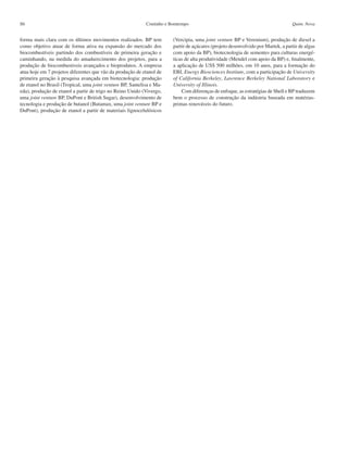 Coutinho e BomtempoS6 Quim. Nova
forma mais clara com os últimos movimentos realizados. BP tem
como objetivo atuar de forma ativa na expansão do mercado dos
biocombustíveis partindo dos combustíveis de primeira geração e
caminhando, na medida do amadurecimento dos projetos, para a
produção de biocombustiveis avançados e bioprodutos. A empresa
atua hoje em 7 projetos diferentes que vão da produção de etanol de
primeira geração à pesquisa avançada em biotecnologia: produção
de etanol no Brasil (Tropical, uma joint venture BP, Santelisa e Ma-
eda), produção de etanol a partir de trigo no Reino Unido (Vivergo,
uma joint venture BP, DuPont e British Sugar), desenvolvimento de
tecnologia e produção de butanol (Butamax, uma joint venture BP e
DuPont), produção de etanol a partir de materiais lignocelulósicos
(Vercipia, uma joint venture BP e Verenium), produção de diesel a
partir de açúcares (projeto desenvolvido por Martek, a partir de algas
com apoio da BP), biotecnologia de sementes para culturas energé-
ticas de alta produtividade (Mendel com apoio da BP) e, finalmente,
a aplicação de US$ 500 milhões, em 10 anos, para a formação do
EBI, Energy Biosciences Institute, com a participação de University
of California Berkeley, Lawrence Berkeley National Laboratory e
University of Illinois.
Com diferenças de enfoque, as estratégias de Shell e BP traduzem
bem o processo de construção da indústria baseada em matérias-
primas renováveis do futuro.
 