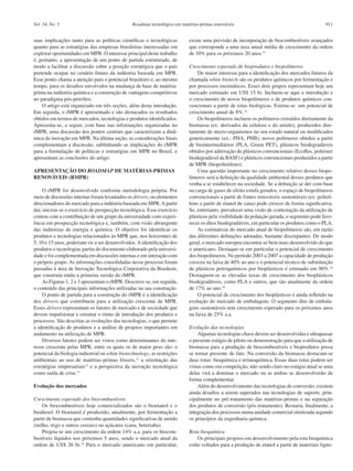 Roadmap tecnológico em matérias-primas renováveis 911Vol. 34, No. 5
suas implicações tanto para as políticas científicas e tecnológicas
quanto para as estratégias das empresas brasileiras interessadas em
explorar oportunidades em MPR. O interesse principal deste trabalho
é, portanto, a apresentação de um ponto de partida estruturado, de
modo a facilitar a discussão sobre a posição estratégica que o país
pretende ocupar no cenário futuro da indústria baseada em MPR.
Esse ponto chama a atenção para o potencial brasileiro e, ao mesmo
tempo, para os desafios envolvidos na mudança de base de matéria-
prima na indústria química e a construção de vantagens competitivas
no paradigma pós-petróleo.
O artigo está organizado em três seções, além desta introdução.
Em seguida, o rMPR é apresentado e são destacados os resultados
obtidos em termos de mercados, tecnologias e produtos identificados.
Apresenta-se, a seguir, com base nas informações organizadas no
rMPR, uma discussão dos pontos centrais que caracterizam a dinâ-
mica da inovação em MPR. Na última seção, as considerações finais
complementam a discussão, sublinhando as implicações do rMPR
para a formulação de políticas e estratégias em MPR no Brasil, e
apresentam as conclusões do artigo.
APRESENTAÇÃO DO ROADMAP DE MATÉRIAS-PRIMAS
RENOVÁVEIS (RMPR)
O rMPR foi desenvolvido conforme metodologia própria. Por
meio de discussões internas foram levantados os drivers, ou elementos
direcionadores do mercado para a indústria baseada em MPR.A partir
daí, iniciou-se o exercício de prospecção tecnológica. Esse exercício
contou com a contribuição de um grupo da universidade com experi-
ência em prospecção tecnológica e, também, com visão abrangente
das indústrias de energia e química. O objetivo foi identificar os
produtos e tecnologias relacionados às MPR que, nos horizontes de
5, 10 e 15 anos, poderiam vir a ser desenvolvidos.A identificação dos
produtos e tecnologias partiu do documento elaborado pela universi-
dade e foi complementada em discussões internas e em interação com
o próprio grupo. As informações consolidadas nesse processo foram
passadas à área de Inovação Tecnológica Corporativa da Braskem,
que construiu então a primeira versão do rMPR.
As Figuras 1, 2 e 3 apresentam o rMPR. Descreve-se, em seguida,
o conteúdo das principais informações utilizadas na sua construção.
O ponto de partida para a construção do rMPR é a identificação
dos drivers que contribuem para a utilização crescente de MPR.
Esses drivers representam os fatores de mercado e de sociedade que
devem impulsionar e orientar o ritmo de introdução dos produtos e
processos. São descritas as evoluções das tecnologias, o que permite
a identificação de produtos e a análise de projetos importantes em
andamento na utilização de MPR.
Diversos fatores podem ser vistos como determinantes do inte-
resse crescente pelas MPR, entre os quais os de maior peso são: o
potencial da biologia industrial ou white biotechnology, as restrições
ambientais ao uso de matérias-primas fósseis,11
a orientação das
estratégias empresariais12
e a perspectiva da inovação tecnológica
como saída de crise.13
Evolução dos mercados
Crescimento esperado dos biocombustíveis
Os biocombustíveis hoje comercializados são o bioetanol e o
biodiesel. O bioetanol é produzido, atualmente, por fermentação a
partir de biomassa que contenha quantidades significativas de amido
(milho, trigo e outros cereais) ou açúcares (cana, beterraba).
Projeta-se um crescimento da ordem 14% a.a. para os biocom-
bustíveis líquidos nos próximos 5 anos, sendo o mercado atual da
ordem de US$ 26 bi.14
Para o mercado americano em particular,
existe uma previsão de incorporação de biocombustíveis avançados
que corresponde a uma taxa anual média de crescimento da ordem
de 10% para os próximos 20 anos.15
Crescimento esperado de bioprodutos e biopolímeros
De maior interesse para a identificação dos mercados futuros da
chamada white biotech são os produtos químicos por fermentação e
por processos enzimáticos. Esses dois grupos representam hoje um
mercado estimado em US$ 15 bi. Incluem-se aqui a introdução e
o crescimento de novos biopolímeros e de produtos químicos con-
vencionais a partir de rotas biológicas. Estima-se um potencial de
crescimento anual de 8%.14
Os biopolímeros incluem os polímeros extraídos diretamente da
biomassa (ex: derivados da celulose e do amido), produzidos dire-
tamente de micro-organismos no seu estado natural ou modificados
geneticamente (ex.: PHA, PHB), novos polímeros obtidos a partir
de biointermediários (PLA, Green PET), plásticos biodegradáveis
obtidos por aditivação de plásticos convencionais (Ecoflex, poliéster
biodegradável da BASF) e plásticos convencionais produzidos a partir
de MPR (biopolietileno).
Uma questão importante no crescimento relativo desses biopo-
límeros será a definição da qualidade ambiental desses produtos que
venha a se estabelecer na sociedade. Se a definição se der com base
na carga de gases de efeito estufa gerados, o espaço de biopolímeros
convencionais a partir de fontes renováveis sustentáveis (ex: polieti-
leno a partir de etanol de cana) pode crescer de forma significativa.
Se, entretanto, prevalecer uma visão de contestação da utilização de
plásticos pela visibilidade da poluição gerada, o segmento pode favo-
recer os ditos biodegradáveis, em particular os produtos como o PLA.
As estimativas do mercado atual de biopolímeros são, em razão
das diferentes definições adotadas, bastante discrepantes. De modo
geral, o mercado europeu encontra-se bem mais desenvolvido do que
o americano. Destaque-se em particular o potencial de crescimento
dos biopolímeros. No período 2003 a 2007 a capacidade de produção
cresceu na faixa de 40% ao ano e o potencial técnico de substituição
de plásticos petroquímicos por bioplásticos é estimado em 90%.16
Destaquem-se as elevadas taxas de crescimento dos bioplásticos
biodegradáveis, como PLA e outros, que são atualmente da ordem
de 17% ao ano.16
O potencial de crescimento dos bioplásticos é ainda refletido na
evolução do mercado de embalagens. O segmento dito de embala-
gens sustentáveis tem crescimento esperado para os próximos anos
na faixa de 25% a.a.
Evolução das tecnologias
Algumas tecnologias chave devem ser desenvolvidas e ultrapassar
o presente estágio de piloto ou demonstração para que a utilização de
biomassa para a produção de biocombustíveis e bioprodutos possa
se tornar presente de fato. Na conversão da biomassa destacam-se
duas rotas: bioquímica e termoquímica. Essas duas rotas podem ser
vistas como em competição, não sendo claro no estágio atual se uma
delas virá a dominar o mercado ou se ambas se desenvolverão de
forma complementar.
Além do desenvolvimento das tecnologias de conversão, existem
ainda desafios a serem superados nas tecnologias de suporte, prin-
cipalmente no pré-tratamento das matérias-primas e na separação
dos produtos de conversão (pós-tratamento). Restaria, finalmente, a
integração dos processos numa unidade comercial otimizada segundo
os princípios da engenharia química.
Rota bioquímica
Os principais projetos em desenvolvimento pela rota bioquímica
estão voltados para a produção de etanol a partir de materiais ligno-
 