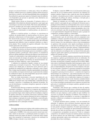 Roadmap tecnológico em matérias-primas renováveis 915Vol. 34, No. 5
projetos em desenvolvimento se voltam para a busca de melhores
produtos, melhores processos e melhores matérias-primas (de preços
mais baixos e estáveis, e de fácil disponibilidade) para a produção de
biocombustíveis que possam superar as limitações atuais da indústria
e de bioprodutos que possam se apresentar como alternativas aos
produtos de base fóssil.
Alguns pontos devem ser destacados. O primeiro refere-se à
quantidade e diversidade das alternativas propostas, o que sugere que
a tecnologia se encontra na fase fluida. Não foram ainda definidos os
processos e produtos que vão ocupar a maior parcela do mercado.
No que se refere à natureza das inovações, devem ser observa-
dos os aspectos relacionados às matérias-primas, aos processos e
produtos.
Quanto às matérias-primas, os esforços se concentram na
melhoria da produtividade de matérias-primas de diversos tipos
utilizando conhecimentos de biotecnologia e engenharia genética.
São desenvolvidas pesquisas em matérias-primas já consagradas,
como a cana-de-açúcar, e em matérias-primas ainda não utilizadas
largamente pela indústria, como os materiais celulósicos, as algas e
novas plantas. Novos modelos de negócios utilizando o lixo como
matéria-prima têm sido testados.22
A análise das inovações de processo mostra, em primeiro lugar,
uma amplitude de técnicas em desenvolvimento, utilizando diversas
bases de conhecimento (fermentação, processos enzimáticos, catálise,
engenharia genética, gaseificação, síntese química). A variedade de
processos aponta ainda para a presença de empresas com backgrounds
variados de conhecimento e que tradicionalmente não estavam pre-
sentes nos mercados de energia e de química. É o caso das empresas
de biotecnologia, algumas com histórico de desenvolvimentos im-
portantes em outras indústrias, como a farmacêutica.
A indústria de combustíveis líquidos costuma ter sua atenção
voltada para as inovações de processo. Nessa linha, boa parte dos
esforços está voltada para se desenvolver novos processos para a
produção de combustíveis já conhecidos e utilizados, como o etanol.
Mas o estágio atual da indústria vislumbra oportunidades de introduzir
novos produtos, de origem renovável, que se aproximem da condição
de combustíveis ideais e de outros bioprodutos que possam competir
com produtos químicos de base fóssil.
Deve ser ainda mencionada a crescente importância do con-
ceito de biorrefinaria. Esse conceito sugere que a exploração das
MPR precisa integrar uma visão multiproduto, explorando diversas
correntes e processos, à semelhança das refinarias de petróleo. No
caso da biorrefinaria, os produtos energéticos aparecem ao lado de
produtos químicos.
É intereressante observar as empresas envolvidas e a variedade de
abordagens estratégicas. Destacam-se as empresas que contribuem
com o seu conhecimento tecnológico de base: empresas de biotecnolo-
gia em primeiro lugar, outras empresas de base tecnológica, empresas
de química (Du Pont) e de enzimas (Novozyme, Genencor). Outro
grupo importante é o das empresas detentoras de ativos complemen-
tares estratégicos (operação em escala, distribuição, comercialização,
utilização): as empresas de petróleo, as montadoras e as empresas
agroindustriais são os principais exemplos.
CONCLUSÕES
Este artigo apresentou um roadmap sobre matérias-primas reno-
váveis (rMPR) desenvolvido pela Braskem e discutiu o seu conteúdo
e implicações. O rMPR é visto como um exercício inicial cujo resul-
tado é aberto às discussões e contribuições dentro da empresa e no
ambiente externo dos grupos de interesse. O presente artigo cumpre
parte desse propósito ao apresentar o processo de construção do
rMPR, divulgar e discutir a sua versão inicial.
O objetivo central do rMPR é de ser um documento aberto para
discussão do uso de matérias-primas renováveis nas indústrias de
energia e química. Espera-se que, a partir de uma visão da indústria
no mundo, o documento possa evoluir e representar uma base para
a elaboração de políticas de ciência, tecnologia e inovação para a
indústria baseada em MPR no Brasil.
Quanto ao conteúdo em si do rMPR, cabe destacar que o seu
ponto central é a percepção de que a utilização de biomassas para a
produção de biocombustiveis e de bioprodutos deve crescer e ter peso
significativo na economia. Os biocombustíveis são o driver principal
desse mercado e deverão definir os volumes demandados, mas o con-
ceito em construção e que abre um grande número de oportunidades
é o de aproveitamento integrado das biomassas para a geração de
combustíveis, produtos químicos e eletricidade.
É notável a multiplicidade de rotas e soluções tecnológicas em
desenvolvimento e que, de certa forma, estão em competição como
candidatas a soluções vencedoras do processo de desenvolvimento e
difusão das inovações. Destaque-se o impulso que a chamada white
biotech começa a ter, mas alternativas como as rotas termoquímicas
ou químicas estão presentes como opções tecnológicas possíveis;
sem falar da combinação entre essas rotas. Uma grande atenção aos
indicadores de evolução de mercados (apostas, comprometimentos,
marcos regulatórios) e às indicações de amadurecimento e aprendi-
zado das alternativas tecnológicas deve ser desenvolvida tanto pelas
empresas quanto pelas agências governamentais responsáveis pelas
políticas de fomento ao setor.
Na atual fase da indústria, algumas características das iniciativas
das empresas e agências governamentais devem ser enfatizadas. Do
ponto de vista das agências, destaque-se o peso que tiveram e continu-
am tendo, em particular as ligadas à energia nos EUA (DOE, NREL,
entre outros), na definição de agendas claras de pesquisa, muitas vezes
com metas de desempenho a serem atingidas e alocação de recursos
para os empreendimentos. Do ponto de vista das empresas, dois pon-
tos são marcantes. O primeiro é a presença constante de associações
em que se busca valorizar a complementaridade das competências.
A segunda é a presença de novos players – a maioria com origem na
biotecnologia e no agribusiness – que tomam iniciativas nos merca-
dos de energia e de química. Na atual etapa da indústria, esses novos
players têm convivido com as tradicionais empresas de energia e
química, em associação com elas ou não. Somente o amadurecimento
da indústria indicará se novos competidores efetivamente surgirão
ou se a base tecnológica trazida pelas novas empresas será absorvida
pelos players estabelecidos em energia e química, apoiados em seus
ativos complementares.
Finalmente, cabe destacar que a mudança de base de matéria-
prima na indústria química (ou pelo menos o aumento significativo da
importância de uma nova base de matéria-prima) é uma oportunidade
histórica rara que empresas e países podem ter para modificar em
seu favor as posições de liderança na indústria. Nessa direção, os
indispensáveis esforços tecnológicos se associam à capacidade de
perceber e influenciar as mudanças na organização da indústria e na
estrutura produtiva.
A posição brasileira parece, portanto, viver um momento de
definição. A indústria sucro alcooleira brasileira apresenta hoje
um alto grau de desenvolvimento tecnológico, o que leva o país a
ter uma grande vantagem competitiva. O cenário apresentado aci-
ma leva a crer que as tecnologias de aproveitamento da biomassa
deverão dar um salto nos próximos anos. A questão que se impõe
é: conseguiremos acompanhar este processo? Serão as vantagens
competitivas da indústria baseada em matérias-primas renováveis
da mesma natureza das que detêm hoje a indústria brasileira? O
roadmap apresentado sugere uma sofisticação e uma maior com-
plexidade dessa base tecnológica.
 