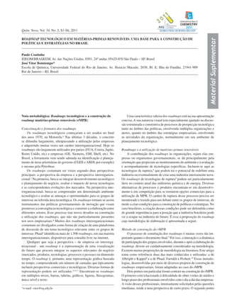 MaterialSuplementar
Quim. Nova, Vol. 34, No. 5, S1-S6, 2011
*e-mail: vitor@eq.ufrj.br
ROADMAP TECNOLÓGICO EM MATÉRIAS-PRIMAS RENOVÁVEIS: UMA BASE PARA A CONSTRUÇÃO DE
POLÍTICAS E ESTRATÉGIAS NO BRASIL
Paulo Coutinho
IDEOM/BRASKEM, Av. das Nações Unidas, 8501, 24º andar, 05425-070 São Paulo – SP, Brasil
José Vitor Bomtempo*
Escola de Química, Universidade Federal do Rio de Janeiro, Av. Horácio Macedo, 2030, Bl. E, Ilha do Fundão, 21941-909
Rio de Janeiro – RJ, Brasil
Nota metodológica: Roadmaps tecnológicos e a construção do
roadmap matérias-primas renováveis (rMPR)
Conceituação e formatos dos roadmaps
Os roadmaps tecnológicos começaram a ser usados no final
dos anos 1970, na Motorola.¹ Nas últimas 3 décadas, o conceito
se difundiu largamente, ultrapassando a utilização pelas empresas
e adquirindo muitas vezes um caráter interorganizacional. Hoje os
roadmaps são largamente utilizados por países (EUA, Coreia, Japão,
Reino Unido, etc) e empresas (GE, Siemens, GM, Shell, etc). No
Brasil, a ferramenta vem sendo adotada na identificação e planeja-
mento de áreas prioritárias do governo (CGEE eABDI, por exemplo)
e mesmo pela Petrobras.
Os roadmaps costumam ser vistos segundo duas perspectivas
principais: a perspectiva da empresa e a perspectiva interorganiza-
cional.2
Na primeira, busca-se integrar desenvolvimento tecnológico
e planejamento do negócio, avaliar o impacto de novas tecnologias
e as correspondentes evoluções dos mercados. Na perspectiva inte-
rorganizacional, busca-se compreender um determinado ambiente
tecnológico e avaliar as ameaças e oportunidades para os grupos de
interesse na referida área tecnológica. Os roadmaps tornam-se assim
instrumentos das políticas governamentais de inovação que visam
promover a convergência tecnológica e construir a colaboração entre
diferentes setores. Esse processo traz novos desafios na construção
e utilização dos roadmaps, que não são particularmente presentes
nos usos empresariais.³ Muitos dos roadmaps interorganizacionais
costumam ser divulgados como forma de criação de uma plataforma
de discussão de um tema tecnológico relevante entre os grupos de
interesse. Phaal4
identificou mais de 1.500 roadmaps, em sua maioria
interorganizacionais, disponíveis para consulta livre na internet.
Qualquer que seja a perspectiva – de empresa ou interorga-
nizacional - um roadmap é a representação de uma visualização
do futuro que procura integrar os aspectos relevantes do negócio
(mercados, produtos, tecnologias, processos e pessoas) na dimensão
tempo. O roadmap é, portanto, uma representação gráfica baseada
no tempo, compreendendo um número de camadas que tipicamente
incluem perspectivas comerciais e tecnológicas. Diversas formas de
representação podem ser utilizadas.2,3,5-7
Encontram-se roadmaps
em múltiplos níveis, barras, tabelas, gráficos, figuras, fluxogramas,
único nível e texto.
Uma característica valiosa dos roadmaps está na sua apresentação
concisa.A sua natureza visual tem especialmente ajudado na discus-
são estruturada e construtiva de processos de prospecção tecnológica
tanto no âmbito das políticas, envolvendo múltiplas organizações e
atores, quanto no âmbito das estratégias empresariais, envolvendo
as atividades da organização, normalmente em seu ambiente de
planejamento tecnológico.
Roadmaps e a utilização de matérias-primas renováveis
A contribuição dos roadmaps às organizações, sejam elas em-
presas ou organismos governamentais, se dá principalmente pela
orientação que propiciam ao monitoramento do ambiente e à avaliação
e acompanhamento de tecnologias específicas. Incluem-se aqui as
tecnologias de ruptura,8
que podem ter o potencial de redefinir uma
indústria ou eventualmente de criar uma indústria inteiramente nova.
Os roadmaps de tecnologias de ruptura9
podem ser particularmente
úteis no cenário atual das indústrias química e de energia. Diversas
alternativas de processos e produtos encontram-se em desenvolvi-
mento e em competição para se tornarem opções comerciais para a
utilização de MPR. O caráter de ruptura desse processo precisa ser
monitorado e trazido para um debate entre os grupos de interesse, de
modo a criar condições para a construção de políticas e estratégias. No
caso brasileiro, a criação dessas condições pode ser defendida como
de grande importância para a posição que a indústria brasileira pode
vir a ocupar na indústria do futuro. É essa a proposição do roadmap
cuja metodologia de elaboração é apresentada a seguir.
Método de construção do rMPR
O processo de construção dos roadmaps é muitas vezes tão im-
portante quanto o documento final.2
Por isso, a interação e a dinâmica
de participação dos grupos envolvidos, durante e após a elaboração do
roadmap, devem ser cuidadosamente consideradas na metodologia.
Existem muitas proposições de metodologia na literatura. Este artigo
toma como referência duas das mais conhecidas e utilizadas: a de
Albright e Kappel5
e a de Phaal, Farrukh e Probert.10
Essas metodo-
logias, desenvolvidas por meio de diversos projetos de construção de
roadmaps empresariais, foram adaptadas ao caso do rMPR.
Dois pontos em particular foram centrais na construção do rMPR.
O primeiro está relacionado à dificuldade de obter visões de médio e
longo prazo dos profissionais envolvidos com o dia a dia das empresas.
A visão desses profissionais, intensamente solicitados pelas questões
imediatas, tende a uma perspectiva de curto prazo. O segundo ponto
 