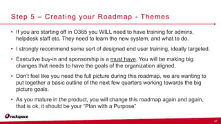 17
Step 5 – Creating your Roadmap - Themes
• If you are starting off in O365 you WILL need to have training for admins,
helpdesk staff etc. They need to learn the new system, and what to do.
• I strongly recommend some sort of designed end user training, ideally targeted.
• Executive buy-in and sponsorship is a must have. You will be making big
changes that needs to have the goals of the organization aligned.
• Don’t feel like you need the full picture during this roadmap, we are wanting to
put together a basic outline of the next few quarters working towards the big
picture goals.
• As you mature in the product, you will change this roadmap again and again,
that is ok, it should be your “Plan with a Purpose”
 