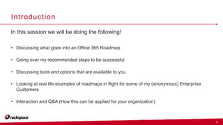 2
Introduction
In this session we will be doing the following!
• Discussing what goes into an Office 365 Roadmap
• Going over my recommended steps to be successful
• Discussing tools and options that are available to you
• Looking at real life examples of roadmaps in flight for some of my (anonymous) Enterprise
Customers
• Interaction and Q&A (How this can be applied for your organization)
 
