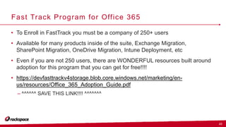 23
Fast Track Program for Office 365
• To Enroll in FastTrack you must be a company of 250+ users
• Available for many products inside of the suite, Exchange Migration,
SharePoint Migration, OneDrive Migration, Intune Deployment, etc
• Even if you are not 250 users, there are WONDERFUL resources built around
adoption for this program that you can get for free!!!!
• https://devfasttrackv4storage.blob.core.windows.net/marketing/en-
us/resources/Office_365_Adoption_Guide.pdf
– ^^^^^^ SAVE THIS LINK!!!! ^^^^^^^
 
