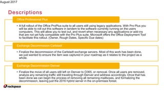 August 2017
Descriptions
• A full rollout of the Office ProPlus suite to all users still using legacy applications. With Pro Plus you
will be able to roll out this software in tandem to the software currently running on the users
computers. This will allow you to test out, and revert when necessary any applications or add-ins
that are not yet fully compatible with the Pro Plus suite. Microsoft offers the Office Deployment Tool
to facilitate this rollout. (Owner, Rough Dates, Specific Due dates)
Office Professional Plus
• Finalize the decommission of the Carlstadt exchange servers. Most of this work has been done,
we just wanted to ensure the item was captured in your roadmap as it relates to the project as a
whole.
Exchange Decommission Carlstadt
• Finalize the move of all users still left on Denver to O365, or removal. Once all users are removed,
analyze any remaining traffic still traveling through Denver and address accordingly. Once that has
been done we can begin the process of removing all remaining mailboxes, and formalizing the
decommission, leaving just the 2016 hybrid server in the on-premises forest.
Exchange Decommission Denver
 