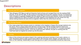August 2017
Descriptions
• Take all legacy PST files as well as Enterprise Vault archives and re-inject them into the existing O365
services. To do old PST files, Al will continue to leverage the Azure PST ingestion service. For Enterprise
vault, company is currently engaged with the vendor to figure out the best solution, which most likely will
result in additional PST files to re-ingest into O365. Based on the feedback from the vendor we may
advise looking towards the hard drive re-ingestion rather than the online Azure service.
Archives and PST Ingestion
• One major project that company wants to undertake is the migration of legacy file storage solutions into
the cloud. This is a large project that will have a broad scope. Old file storage solutions need to be
investigated and determined what needs to be migrated. This can be owned by IT, or project managed
down to various business owners. Once the scope has been defined, we plan on working with the
FastTrack team to migrate the content up into the cloud.
File Storage Migration
• Many of the products and options listed in this roadmap will require trainings of end users, admins, or
both. Rackspace plans to fully support these efforts with trainings where needed, and will make not of
them on the roadmap. Additionally on-site trainings are an option and possibility should the need arise.
Trainings
 