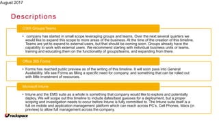 August 2017
Descriptions
• company has started in small scope leveraging groups and teams. Over the next several quarters we
would like to expand this scope to more areas of the business. At the time of the creation of this timeline,
Teams are yet to expand to external users, but that should be coming soon. Groups already have the
capability to work with external users. We recommend starting with individual business units or teams,
training and educating them on the functionality of groups/teams, and expanding from there.
O365 Groups/Teams
• Forms has reached public preview as of the writing of this timeline. It will soon pass into General
Availability. We see Forms as filling a specific need for company, and something that can be rolled out
with little investment of resources.
Office 365 Forms
• Intune and the EMS suite as a whole is something that company would like to explore and potentially
deploy. We will scope out this timeline to include dates/best guesses for a deployment, but a proper
scoping and investigation needs to occur before Intune is fully committed to. The Intune suite itself is a
full on mobile and application management platform which can reach across PC’s, Cell Phones, Macs (in
preview) to allow full management across the company.
Microsoft Intune
 