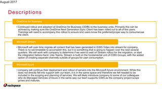 August 2017
Descriptions
• Continued rollout and adoption of OneDrive for Business (ODfB) to the business units. Primarily this can be
achived by making sure the OneDrive Next Generation Sync Client has been rolled out to all of the users.
Trainings will need to accompany this rollout to ensure end users know the preferred/proper way to consume/use
the client.
OneDrive for Business
• Microsoft will over time migrate all content that has been generated in O365 Video into stream for company.
There is no set timetable to accomplish this, but it is something that is going to happen over the next several
quarters. We will work with company to determine if we want to wait on Stream rollout for the migration, or start
the integration before-hand. Like Teams, Stream is built on the fundamental unit of O365 Groups, with the added
option of creating separate channels outside of groups for user consumption.
Microsoft Stream
• company will continue their deployment and rollout of servers into the Microsoft Azure environment. While this
does not directly fall into support with our team, it is in the same space and therefore we felt needed to be
included in the scoping and planning of services. We will likely introduce company to some of our colleagues
who do Managed Services of Azure in the same way our team supports O365 as the company project scope
grows and matures.
Microsoft Azure
 