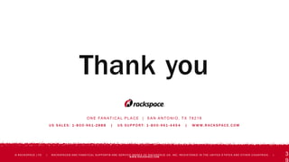 O N E FA N AT I C A L P L A C E | S A N A N T O N I O , T X 7 8 2 1 8
U S S A L E S : 1 - 8 0 0 - 9 61 - 2 8 8 8 | U S S U P P O R T: 1 - 8 0 0 - 9 61 - 4 4 5 4 | W W W. R AC K S PAC E . C O M
© RACKSPACE LTD. | RACKSPACE® AND FANATICAL SUPPORT® ARE SERVICE MARKS OF RACKSPACE US, INC. REGISTERED IN THE UNITED S TATES AND OTHER COUNTRIES. |
WWW.RACKSPACE.COM
Thank you
3
 