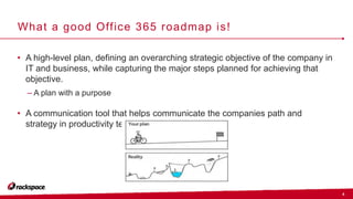 4
What a good Office 365 roadmap is!
• A high-level plan, defining an overarching strategic objective of the company in
IT and business, while capturing the major steps planned for achieving that
objective.
– A plan with a purpose
• A communication tool that helps communicate the companies path and
strategy in productivity technologies.
 
